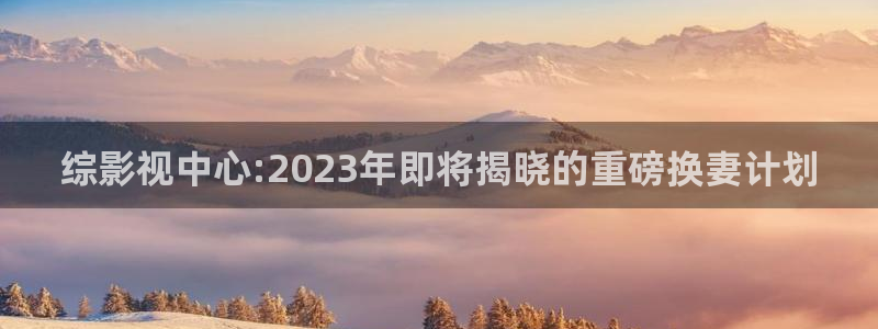 平民影院官网：综影视中心:2023年即将揭晓的重磅换妻计划